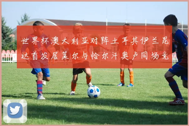 世界杯澳大利亚对阵土耳其伊兰昆达首发居莱尔与恰尔汗奥卢同场竞技