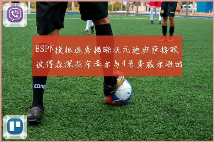 ESPN模拟选秀揭晓状元迪班萨榜眼彼得森探花布泽尔与4号秀威尔逊的精彩表现