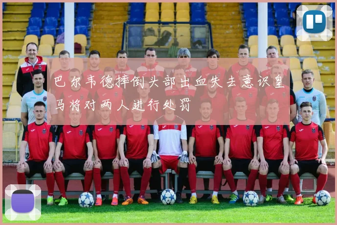 巴尔韦德摔倒头部出血失去意识皇马将对两人进行处罚