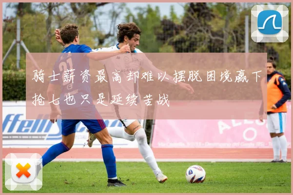 骑士薪资最高却难以摆脱困境赢下抢七也只是延续苦战