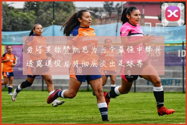 劳塔罗称赞凯恩为当今最强中锋并透露退役后将彻底淡出足球界