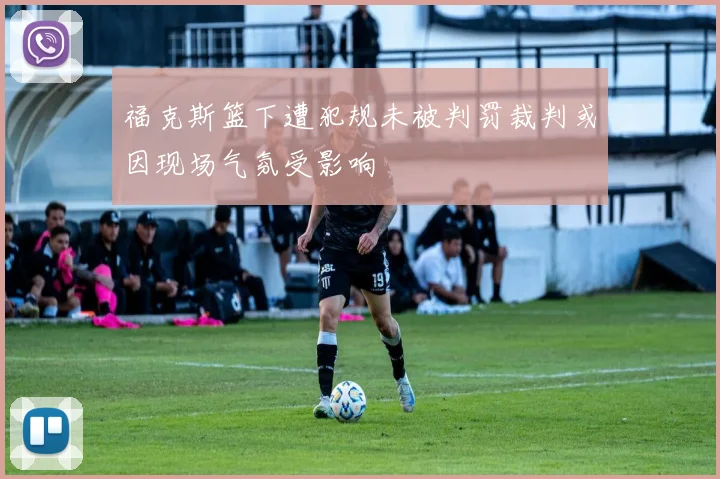 福克斯篮下遭犯规未被判罚裁判或因现场气氛受影响