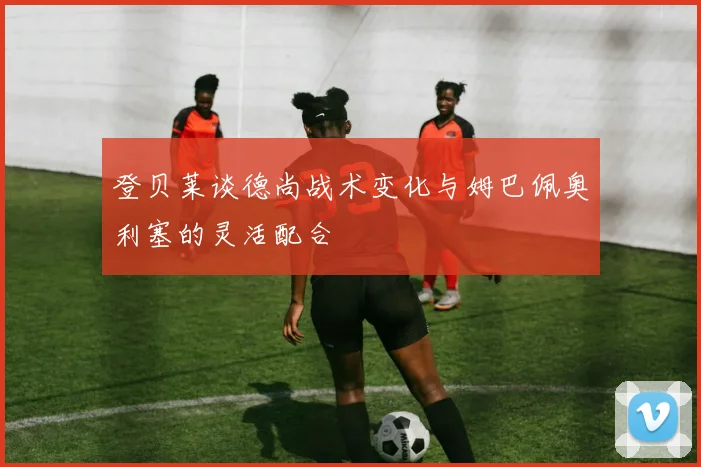 登贝莱谈德尚战术变化与姆巴佩奥利塞的灵活配合