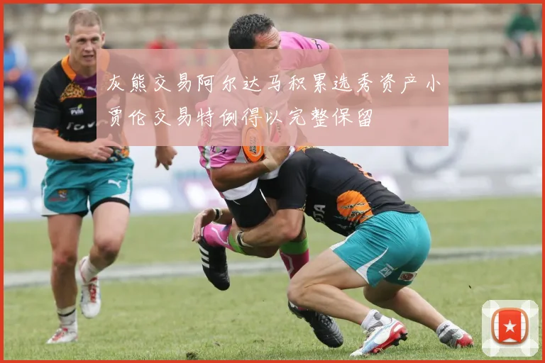 灰熊交易阿尔达马积累选秀资产小贾伦交易特例得以完整保留
