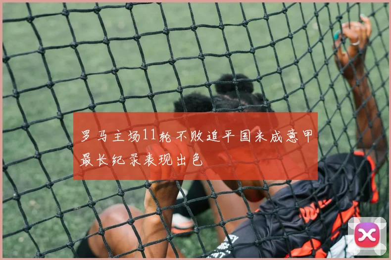 罗马主场11轮不败追平国米成意甲最长纪录表现出色
