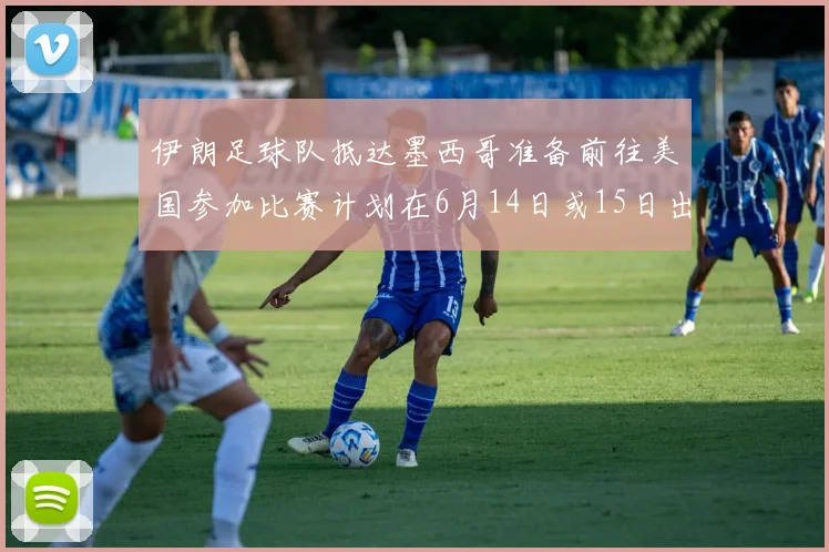 伊朗足球队抵达墨西哥准备前往美国参加比赛计划在6月14日或15日出发