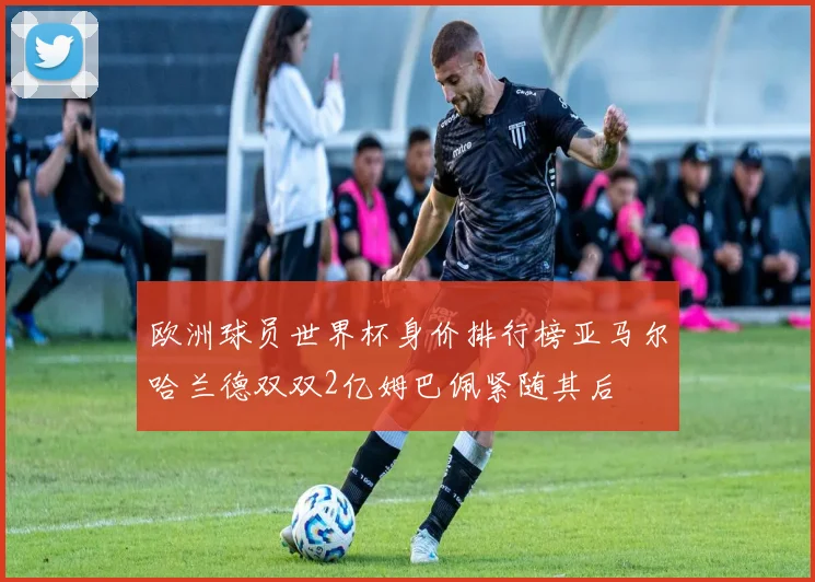 欧洲球员世界杯身价排行榜亚马尔哈兰德双双2亿姆巴佩紧随其后