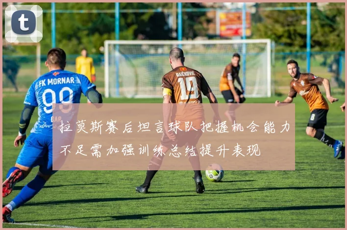 拉莫斯赛后坦言球队把握机会能力不足需加强训练总结提升表现