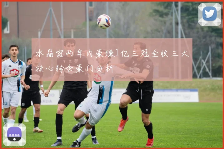 水晶宫两年内豪赚1亿三冠全收三大核心转会豪门分析