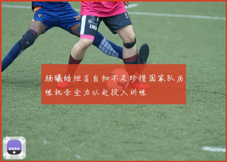 杨曦皓坦言自知不足珍惜国家队历练机会全力以赴投入训练