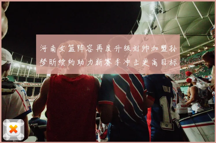 河南女篮阵容再度升级刘帅加盟孙梦昕续约助力新赛季冲击更高目标