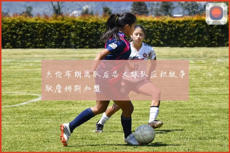 杰伦布朗离队后各大球队应积极争取詹姆斯加盟