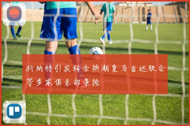科纳特引发转会热潮皇马吉达联合等多家俱乐部争抢