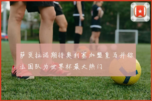 萨莫拉诺期待奥利塞加盟皇马并称法国队为世界杯最大热门